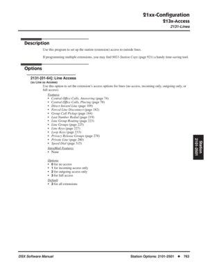 Page 793
21xx-Conﬁguration
213x-Access
2131-Lines
DSX Software ManualStation Options: 2101-2501◆763
Station
2101-2501
213x-Access
2131-Lines
Description
Use this program to set up the station (extension) access to outside lines.
If programming multiple extensions, you may  ﬁnd  9021-Station Copy  (page 921) a handy time-saving tool.
Options
2131-[01-64]: Line Access
(xx Line xx Access)
Use this option to set the extension’s access options for lines (no access, incoming only, outgoing only, or 
full access).
F...