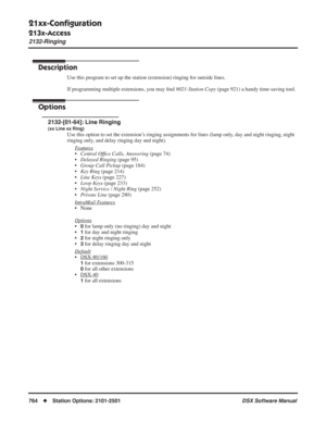 Page 794
21xx-Conﬁguration
213x-Access
2132-Ringing
764◆Station Options: 2101-2501 DSX Software Manual
2132-Ringing
Description
Use this program to set up the station (extension) ringing for outside lines.
If programming multiple extensions, you may ﬁnd  9021-Station Copy  (page 921) a handy time-saving tool.
Options
2132-[01-64]: Line Ringing
(xx Line xx Ring)
Use this option to set the extension’s ringing assignments for lines (lamp only, day and night ringing, night 
ringing only, and delay ringing day and...