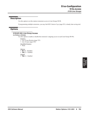 Page 795
21xx-Conﬁguration
213x-Access
2133-Line Groups
DSX Software ManualStation Options: 2101-2501◆765
Station
2101-2501
2133-Line Groups
Description
Use this option to set the station (extension) access to Line Groups 90-98.
If programming multiple extensions, you may  ﬁnd  9021-Station Copy  (page 921) a handy time-saving tool.
Options
2133-[01-64]: Line Group Access
(xx Group xx Access)
Use this option to enable or disable the extension’s outgoing access to each Line Group (90-98).
F
eatures
•Line Group...