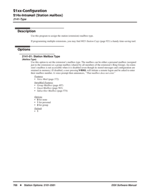 Page 796
21xx-Conﬁguration
214x-IntraMail (Station Mailbox)
2141-Type
766◆Station Options: 2101-2501 DSX Software Manual
214x-IntraMail (Station Mailbox)
2141-Type
Description
Use this program to assign the station (extension) mailbox type.
If programming multiple extensions, you may ﬁnd  9021-Station Copy  (page 921) a handy time-saving tool.
Options
2141-01: Station Mailbox Type
(Mailbox Type)
Use this option to set the extension’s mailbox type. The mailbox can be either a personal mailbox (assigned 
just to...