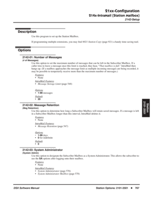 Page 797
21xx-Conﬁguration
214x-IntraMail (Station Mailbox)
2142-Setup
DSX Software ManualStation Options: 2101-2501◆767
Station
2101-2501
2142-Setup
Description
Use this program to set up the Station Mailbox.
If programming multiple extensions, you may  ﬁnd  9021-Station Copy  (page 921) a handy time-saving tool.
Options
2142-01: Number of Messages
(# of Messages)
Use this option to set the maximum number of messages that can be left i\
n the Subscriber Mailbox. If a 
caller tries to leave a message once this...