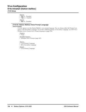 Page 798
21xx-Conﬁguration
214x-IntraMail (Station Mailbox)
2142-Setup
768◆Station Options: 2101-2501 DSX Software Manual
Options
•No (0) - Disabled
•
Ye s (1) - Enabled
Default
•No (0) - Disabled
2142-04: Station Mailbox Voice Prompt Language
(Voice Prompts)
Use this option to set the Station Mailbox voice prompt language. You can choose either the Primary Lan-
guage or the Secondary Language. To activate a different primary or Secondary Language, see  4203-Voice 
Prompts (Active System Voice Prompt Languages)...