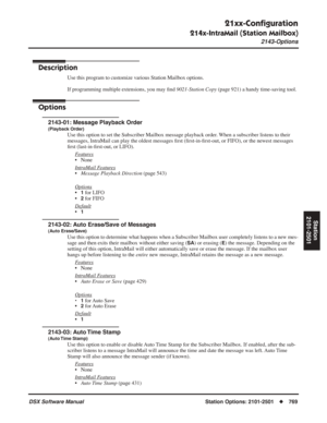 Page 799
21xx-Conﬁguration
214x-IntraMail (Station Mailbox)
2143-Options
DSX Software ManualStation Options: 2101-2501◆769
Station
2101-2501
2143-Options
Description
Use this program to customize various Station Mailbox options.
If programming multiple extensions, you may  ﬁnd  9021-Station Copy  (page 921) a handy time-saving tool.
Options
2143-01: Message Playback Order
(Playback Order)
Use this option to set the Subscriber Mailbox message playback order. When a subscriber listens to their 
messages, IntraMail...