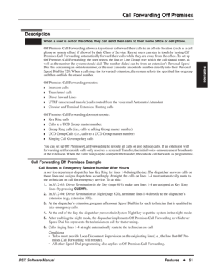 Page 81
Call Forwarding Off Premises
DSX Software ManualFeatures◆51
Features
Call Forwarding Off Premises
Description
Off Premises Call Forwarding allows a keyset user to forward their calls to an off-site location (such as a cell 
phone or remote of ﬁce) if allowed by their Class of Service. Keyset users can stay in touch by having Off 
Premises Call Forwarding automatically forward their calls while they are away from the of ﬁce. To set up 
Off Premises Call Forwarding, the user selects the line or Line Group...