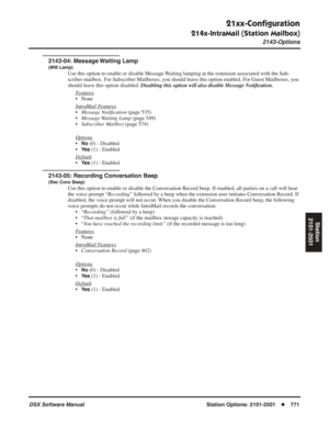 Page 801
21xx-Conﬁguration
214x-IntraMail (Station Mailbox)
2143-Options
DSX Software ManualStation Options: 2101-2501◆771
Station
2101-2501
2143-04: Message Waiting Lamp
(MW Lamp)
Use this option to enable or disable Message Waiting lamping at the extension associated with the Sub-
scriber mailbox. For Subscriber Mailboxes, you should leave this option enabled. For Guest Mailboxes, you 
should leave this option disabled.  Disabling this option will also disable Message Noti ﬁcation.
F
eatures
• None
Intr
aMail...