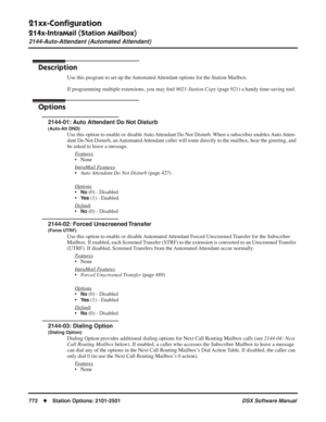 Page 802
21xx-Conﬁguration
214x-IntraMail (Station Mailbox)
2144-Auto-Attendant (Automated Attendant)
772◆Station Options: 2101-2501 DSX Software Manual
2144-Auto-Attendant (Automated Attendant)
Description
Use this program to set up the Automated Attendant options for the Station Mailbox.
If programming multiple extensions, you may ﬁnd  9021-Station Copy  (page 921) a handy time-saving tool.
Options
2144-01: Auto Attendant Do Not Disturb
(Auto-Att DND)
Use this option to enable or disable Auto Attendant Do Not...