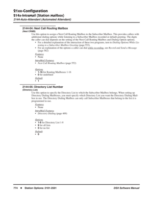 Page 804
21xx-Conﬁguration
214x-IntraMail (Station Mailbox)
2144-Auto-Attendant (Automated Attendant)
774◆Station Options: 2101-2501 DSX Software Manual
2144-04: Next Call Routing Mailbox
(Next CRMB)
Use this option to assign a Next Call Routing Mailbox to the Subscriber Mailbox. This provides callers with 
additional dialing options while listening to a Subscriber Mailbox recor\
ded or default greeting. The digits 
the caller can dial depends on the setting of the Next Call Routing Mailbox and Dialing Option...