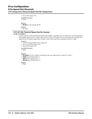 Page 806
21xx-Conﬁguration
215x-Speed Dial (Personal)
2151-Assignment (Personal Speed Dial Bin Assignment)
776◆Station Options: 2101-2501 DSX Software Manual
•Speed Dial  (page 315)
Intr
aMail Features
• None
Options
•90-98 for Line Groups 90-98
Default
• No entry
2151-[01-20]: Personal Speed Dial Bin Number
(xx Bin xx Number)
Use this option to enter the Personal Speed Dial number (normally up to\
 16 characters). A Personal Speed 
Dial number  can be up to 32 digits long, however. The system allows this by...