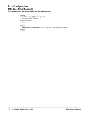 Page 808
21xx-Conﬁguration
215x-Speed Dial (Personal)
2151-Assignment (Personal Speed Dial Bin Assignment)
778◆Station Options: 2101-2501 DSX Software Manual
Features
•Call Forwarding Off Premises  (page 51)
• Directory Dialing  (page 131)
Intr
aMail Features
• None
Options
•Alpha-numeric characters (16 max.). See  Name Programming Chart  above.
Default
• None 