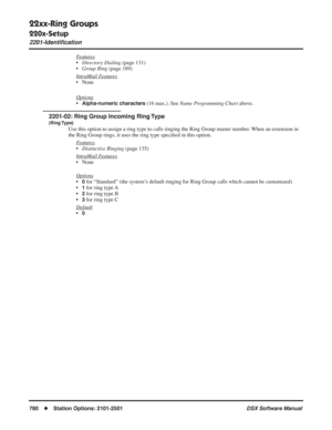 Page 810
22xx-Ring Groups
220x-Setup
2201-Identiﬁcation
780◆Station Options: 2101-2501 DSX Software Manual
Features
•Directory Dialing  (page 131)
• Group Ring  (page 189)
Intr
aMail Features
• None
Options
•Alpha-numeric characters (16 max.). See  Name Programming Chart  above.
2201-02: Ring Group Incoming Ring Type
(Ring Type)
Use this option to assign a ring type to calls ringing the Ring Group ma\
ster number. When an extension in 
the Ring Group rings, it uses the ring type speci ﬁed in this option.
F...