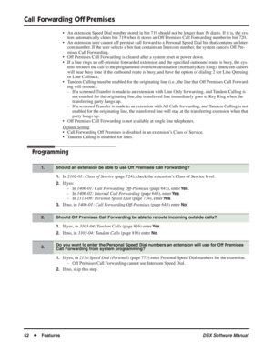 Page 82
Call Forwarding Off Premises
52◆Features DSX Software Manual
• An extension Speed Dial number stored in bin 719 should not be longer than 1\
6 digits. If it is, the sys-
tem automatically clears bin 719 when it stores an Off Premises Call Forwarding number in bin 720.
• An extension user cannot off premise call forward to a Personal Speed Dial bin that contains an Inter- com number. If the user selects a bin that contains an Intercom number, the system cancels Off Pre-
mises Call Forwarding.
• Off...