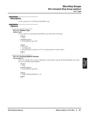 Page 811
22xx-Ring Groups
221x-IntraMail (Ring Group Mailbox)
2211-Type
DSX Software ManualStation Options: 2101-2501◆781
Station
2101-2501
221x-IntraMail (Ring Group Mailbox)
2211-Type
Description
Use this program to set the Ring Group Mailbox type.
Options
2211-01: Mailbox Type
(Mailbox Type)
Use this option to set the Ring Group Mailbox type (Subscriber or Routi\
ng).
F
eatures
• None
Intr
aMail Features
•Group Mailbox  (page 497)
Options
•0 for none
•
1 of Subscriber
•
2 for Routing (as speci ﬁed in...