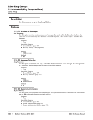 Page 812
22xx-Ring Groups
221x-IntraMail (Ring Group Mailbox)
2212-Setup
782◆Station Options: 2101-2501 DSX Software Manual
2212-Setup
Description
Use this program to set up the Ring Group Mailbox.
Options
2212-01: Number of Messages
(# of Messages)
Use this option to set the maximum number of messages that can be left i\
n the Subscriber Mailbox. If a 
caller tries to leave a message once this limit is reached, they hear, “That mailbox is full.” IntraMail then 
hangs up.
F
eatures
• None
Intr
aMail Features...