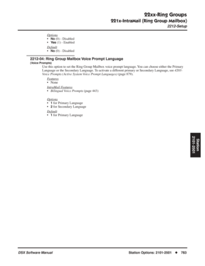 Page 813
22xx-Ring Groups
221x-IntraMail (Ring Group Mailbox)
2212-Setup
DSX Software ManualStation Options: 2101-2501◆783
Station
2101-2501
Options
•No (0) - Disabled
•
Ye s (1) - Enabled
Default
•No (0) - Disabled
2212-04: Ring Group Mailbox Voice Prompt Language
(Voice Prompts)
Use this option to set the Ring Group Mailbox voice prompt language. You can choose either the Primary 
Language or the Secondary Language. To activate a different primary or Secondary Language, see  4203-
Voice Prompts (Active System...