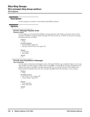 Page 814
22xx-Ring Groups
221x-IntraMail (Ring Group Mailbox)
2213-Options
784◆Station Options: 2101-2501 DSX Software Manual
2213-Options
Description
Use this program to customize various Ring Group Mailbox options.
Options
2213-01: Message Playback Order
(Playback Order)ƒ
Use this option to set the Subscriber Mailbox message playback order. When a subscriber listens to their 
messages, IntraMail can play the oldest messages ﬁrst ( ﬁrst-in- ﬁrst-out, or FIFO), or the newest messages 
ﬁ rst (last-in- ﬁrst-out,...