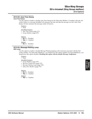 Page 815
22xx-Ring Groups
221x-IntraMail (Ring Group Mailbox)
2213-Options
DSX Software ManualStation Options: 2101-2501◆785
Station
2101-2501
2213-03: Auto Time Stamp
(Auto Time  Stamp)
Use this option to enable or disable Auto Time Stamp for the Subscriber Mailbox. If enabled, after the sub-
scriber listens to a message IntraMail will announce the time and date t\
he message was left. Auto Time 
Stamp will also announce the message sender (if known).
F
eatures
• None
Intr
aMail Features
•Auto Time Stamp  (page...