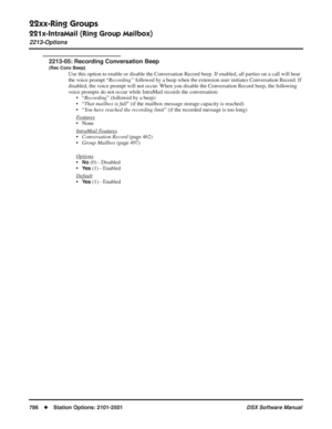 Page 816
22xx-Ring Groups
221x-IntraMail (Ring Group Mailbox)
2213-Options
786◆Station Options: 2101-2501 DSX Software Manual
2213-05: Recording Conversation Beep
(Rec Conv Beep)
Use this option to enable or disable the Conversation Record beep. If enabled, all parties on a call will hear 
the voice prompt “Recording” followed by a beep when the extension user initiates Conversation Record. If 
disabled, the voice prompt will not occur. When you disable the Conversation Record beep, the following 
voice prompts...