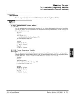 Page 817
22xx-Ring Groups
221x-IntraMail (Ring Group Mailbox)
2214-Auto-Attendant (Automated Attendant)
DSX Software ManualStation Options: 2101-2501◆787
Station
2101-2501
2214-Auto-Attendant (Automated Attendant)
Description
Use this program to set up the Automated Attendant options for the Ring Group Mailbox.
Options
2214-01: Auto Attendant Do Not Disturb
(Auto-Att DND)
Use this option to enable or disable Auto Attendant Do Not Disturb. When a subscriber enables Auto Atten-
dant Do Not Disturb, an Automated...