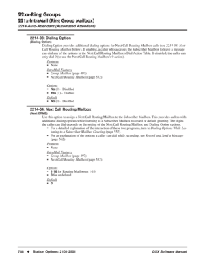 Page 818
22xx-Ring Groups
221x-IntraMail (Ring Group Mailbox)
2214-Auto-Attendant (Automated Attendant)
788◆Station Options: 2101-2501 DSX Software Manual
2214-03: Dialing Option
(Dialing Option)
Dialing Option provides additional dialing options for Next Call Routing Mailbox calls (see  2214-04: Next 
Call Routing Mailbox  below). If enabled, a caller who accesses the Subscriber Mailbox to leave a message 
can dial any of the options in the Next Call Routing Mailbox’s Dial Action Table. If disabled, the caller...