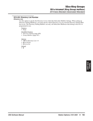 Page 819
22xx-Ring Groups
221x-IntraMail (Ring Group Mailbox)
2214-Auto-Attendant (Automated Attendant)
DSX Software ManualStation Options: 2101-2501◆789
Station
2101-2501
2214-05: Directory List Number
(Directory List)
Use this option to specify the Directory List to which the Subscriber Ma\
ilbox belongs. When setting up 
Directory Dialing Mailboxes, you must specify which Directory List you want the Directory Dialing Mail-
box to use. The Directory Dialing Mailbox can only call Subscriber Mailboxes that...