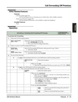 Page 83
Call Forwarding Off Premises
DSX Software ManualFeatures◆53
Features
Other Related Features
Features
Call Forwarding  (page 44)
Call Forwarding permits an extension user to redirect their call to another extension.
Single Line Telephones  (page 305)
Call Forwarding Off Premises is not available at single line telephones.
IntraMail Features None
Operation
Activating or Canceling Call Forwarding Off PremisesIn these instructions:[Super Display Soft Key]
[Keyset Soft Key]
To activate Call Forwarding:
1....