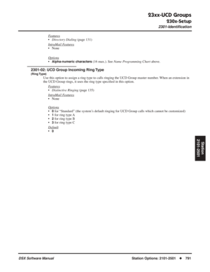 Page 821
23xx-UCD Groups
230x-Setup
2301-Identiﬁcation
DSX Software ManualStation Options: 2101-2501◆791
Station
2101-2501
Features
• Directory Dialing  (page 131)
Intr
aMail Features
• None
Options
•Alpha-numeric characters (16 max.). See  Name Programming Chart  above.
2301-02: UCD Group Incoming Ring Type
(Ring Type)
Use this option to assign a ring type to calls ringing the UCD Group mas\
ter number. When an extension in 
the UCD Group rings, it uses the ring type speci ﬁed in this option.
F
eatures
•...
