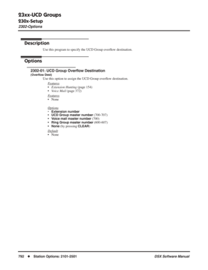 Page 822
23xx-UCD Groups
230x-Setup
2302-Options
792◆Station Options: 2101-2501 DSX Software Manual
2302-Options
Description
Use this program to specify the UCD Group overﬂow destination.
Options
2302-01: UCD Group Over ﬂow Destination
(Over ﬂow Dest)
Use this option to assign the UCD Group over ﬂow destination.
F
eatures
• Extension Hunting  (page 154)
• Voice Mail  (page 372)
F
eatures
• None
Options
• Extension number•UCD Group master number (700-707)
•
Voice mail master number (700)
•
Ring Group master...