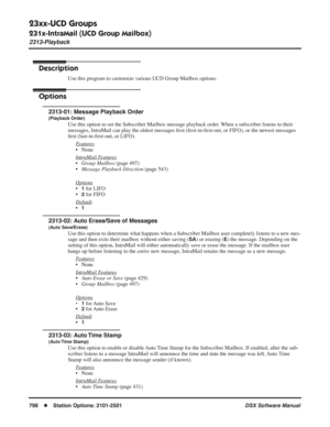 Page 826
23xx-UCD Groups
231x-IntraMail (UCD Group Mailbox)
2313-Playback
796◆Station Options: 2101-2501 DSX Software Manual
2313-Playback
Description
Use this program to customize various UCD Group Mailbox options.
Options
2313-01: Message Playback Order
(Playback Order)
Use this option to set the Subscriber Mailbox message playback order. When a subscriber listens to their 
messages, IntraMail can play the oldest messages ﬁrst ( ﬁrst-in- ﬁrst-out, or FIFO), or the newest messages 
ﬁ rst (last-in- ﬁrst-out, or...