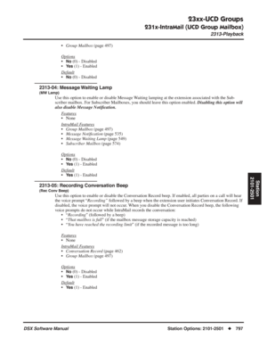 Page 827
23xx-UCD Groups
231x-IntraMail (UCD Group Mailbox)
2313-Playback
DSX Software ManualStation Options: 2101-2501◆797
Station
2101-2501
• Group Mailbox  (page 497)
Options
•No (0) - Disabled
•
Ye s (1) - Enabled
Default
•No (0) - Disabled
2313-04: Message Waiting Lamp
(MW Lamp)
Use this option to enable or disable Message Waiting lamping at the extension associated with the Sub-
scriber mailbox. For Subscriber Mailboxes, you should leave this option enabled.  Disabling this option will 
also disable...