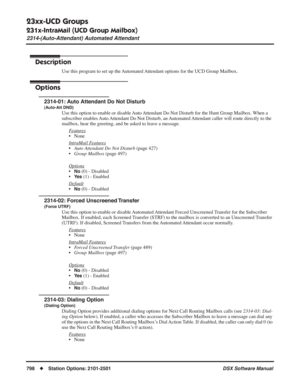 Page 828
23xx-UCD Groups
231x-IntraMail (UCD Group Mailbox)
2314-(Auto-Attendant) Automated Attendant
798◆Station Options: 2101-2501 DSX Software Manual
2314-(Auto-Attendant) Automated Attendant
Description
Use this program to set up the Automated Attendant options for the UCD Group Mailbox.
Options
2314-01: Auto Attendant Do Not Disturb
(Auto-Att DND)
Use this option to enable or disable Auto Attendant Do Not Disturb for the Hunt Group Mailbox. When a 
subscriber enables Auto Attendant Do Not Disturb, an...