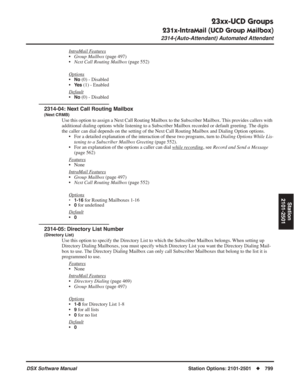 Page 829
23xx-UCD Groups
231x-IntraMail (UCD Group Mailbox)
2314-(Auto-Attendant) Automated Attendant
DSX Software ManualStation Options: 2101-2501◆799
Station
2101-2501
IntraMail Features
• Group Mailbox  (page 497)
• Next Call Routing Mailbox  (page 552)
Options
•No (0) - Disabled
•
Ye s (1) - Enabled
Default
•No (0) - Disabled
2314-04: Next Call Routing Mailbox
(Next CRMB)
Use this option to assign a Next Call Routing Mailbox to the Subscriber Mailbox. This provides callers with 
additional dialing options...