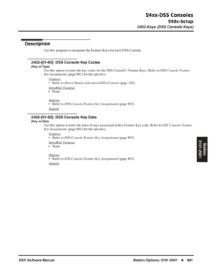 Page 831
24xx-DSS Consoles
240x-Setup
2402-Keys (DSS Console Keys)
DSX Software ManualStation Options: 2101-2501◆801
Station
2101-2501
2402-Keys (DSS Console Keys)
Description
Use this program to designate the Feature Keys for each DSS Console.
2402-[01-60]: DSS Console Key Codes
(Key xx Type)
Use this option to enter the key codes for the DSS Console’s Feature Keys. Refer to  DSS Console Feature 
Key Assignments  (page 802) for the speci ﬁcs.
F
eatures
• Refer to  Direct Station Selection (DSS) Console  (page...