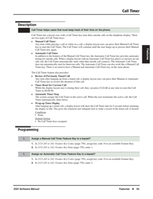 Page 85
Call Timer
DSX Software ManualFeatures◆55
Features
Call Timer
Description
Call Timer lets a keyset user with a Call Timer key time their outside calls on the telephone display. There 
are two types of Call Timer keys:
❥Manual Call Timer
Any time while placing a call or while on a call, a display keyset user can press their Manual Call Timer 
key to start the Call Timer. The Call Timer will continue until the user hangs up or presses their Manual 
Call Timer key again.
❥Automatic Call Timer In addition...