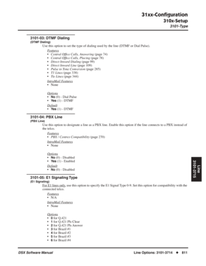 Page 841
31xx-Conﬁguration
310x-Setup
3101-Type
DSX Software ManualLine Options: 3101-3714◆811
Line
3101-3715
3101-03: DTMF Dialing
(DTMF Dialing)
Use this option to set the type of dialing used by the line (DTMF or Di\
al Pulse).
F
eatures
•Central Of ﬁce Calls, Answering  (page 74)
• Central Of ﬁce Calls, Placing  (page 78)
• Direct Inward Dialing  (page 99)
• Direct Inward Line  (page 109)
• Pulse to Tone Conversion  (page 285)
• T1 Lines  (page 338)
• Tie Lines  (page 344)
Intr
aMail Features
• None
Options...