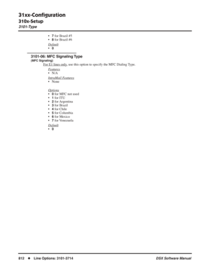 Page 842
31xx-Conﬁguration
310x-Setup
3101-Type
812◆Line Options: 3101-3714 DSX Software Manual
•7 for Brazil #5
•
8 for Brazil #6
Default
•0
3101-06: MFC Signaling Type
(MFC Signaling)
For E1 lines only, use this option to specify the MFC Dialing Type.
F
eatures
• N/A
Intr
aMail Features
• None
Options
•0 for MFC not used
•
1 for ITU
•
2 for Argentina
•
3 for Brazil
•
4 for Chile
•
5 for Columbia
•
6 for Mexico
•
7 for Venezuela
Default
•0 