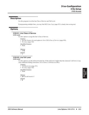 Page 843
31xx-Conﬁguration
310x-Setup
3102-Access
DSX Software ManualLine Options: 3101-3714◆813
Line
3101-3715
3102-Access
Description
Use this program to set the line Class of Service and Toll Level.
If programming multiple lines, you may  ﬁnd  9022-Line Copy  (page 923) a handy time-saving tool.
Options
3102-01: Line Class of Service
(COS Level)
Use this option to assign the line’s Class of Service.
F
eatures
• See the  Features for each option in  14xx-COS (Class of Service)  (page 628).
• Tie Lines  (page...