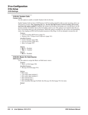 Page 846
31xx-Conﬁguration
310x-Setup
3103-Settings
816◆Line Options: 3101-3714 DSX Software Manual
3103-04: Tandem  Calls
(Tandem Calls)
Use this option to enable or disable Tandem Calls for the line.
Enable Tandem Calls for lines if Off Premises Call Forwarding should be able to route incoming calls to an 
off-premises location. The originating line (i.e., the line that Off Premises Call Forwarding will reroute) 
must have this option enabled.  If enabled, the system can forward an incoming over a second line...