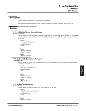 Page 847
31xx-Conﬁguration
311x-Options
3111-Features
DSX Software ManualLine Options: 3101-3714◆817
Line
3101-3715
311x-Options
3111-Features
Description
Use this program to enable or disable various line features.
If programming multiple lines, you may  ﬁnd  9022-Line Copy  (page 923) a handy time-saving tool.
Options
3111-01: Disable Forced Account Codes
(Disable Forced AC)
Use this option to enable or disable Forced Account Codes for an individual line. If enabled, the system  will 
not  enforce Forced...