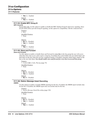 Page 848
31xx-Conﬁguration
311x-Options
3111-Features
818◆Line Options: 3101-3714 DSX Software Manual
•Ye s (1) - Enabled
Default
•Ye s (1) - Enabled
3111-04: Enable MFC Group B
(MFC Group B)
For E1 lines only, use this option to enable or disable the MFC Dialing Group B superviso\
ry signaling. Since 
not all central of ﬁces provide Group B signaling, set this option for compatibility with the conne\
cted telco.
Features
• N/A
Intr
aMail Features
• None
Options
•No (0) - Disabled
•
Ye s (1) - Enabled
Default...