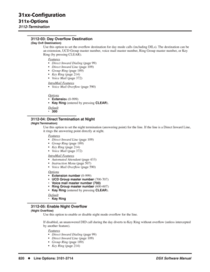 Page 850
31xx-Conﬁguration
311x-Options
3112-Termination
820◆Line Options: 3101-3714 DSX Software Manual
3112-03: Day Overﬂow Destination
(Day Ov ﬂ Destination)
Use this option to set the over ﬂow destination for day mode calls (including DILs). The destination can be 
an extension, UCD Group master number, voice mail master number, Ring Group master number, or Key 
Ring (by pressing CLEAR).
F
eatures
•Direct Inward Dialing  (page 99)
• Direct Inward Line  (page 109)
• Group Ring  (page 189)
• Key Ring  (page...