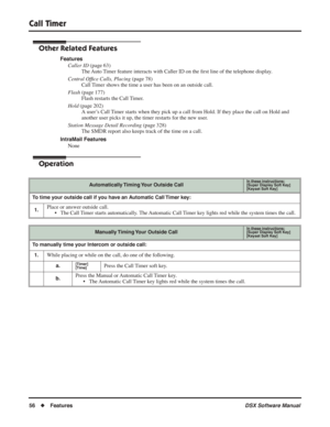 Page 86
Call Timer
56◆Features DSX Software Manual
Other Related Features
Features
Caller ID  (page 63)
The Auto Timer feature interacts with Caller ID on the  ﬁrst line of the telephone display.
Central Of ﬁce Calls, Placing  (page 78)
Call Timer shows the time a user has been on an outside call.
Flash  (page 177)
Flash restarts the Call Timer.
Hold  (page 202)
A user’s Call Timer starts when they pick up a call from Hold. If they place the call on Hold and 
another user picks it up, the timer restarts for the...