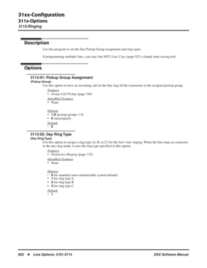 Page 852
31xx-Conﬁguration
311x-Options
3113-Ringing
822◆Line Options: 3101-3714 DSX Software Manual
3113-Ringing
Description
Use this program to set the line Pickup Group assignment and ring types.\
If programming multiple lines, you may ﬁnd  9022-Line Copy  (page 923) a handy time-saving tool.
Options
3113-01: Pickup Group Assignment
(Pickup Group)
Use this option to have an incoming call on the line ring all the extensions in the assigned pickup group.
F
eatures
•Group Call Pickup  (page 184)
Intr
aMail...