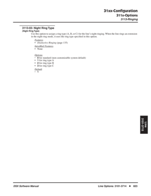 Page 853
31xx-Conﬁguration
311x-Options
3113-Ringing
DSX Software ManualLine Options: 3101-3714◆823
Line
3101-3715
3113-03: Night Ring Type
(Night Ring Type)
Use this option to assign a ring type (A, B, or C) for the line’s night ringing. When the line rings an extension 
in the night ring mode, it uses the ring type speci ﬁed in this option. 
F
eatures
• Distinctive Ringing  (page 135)
Intr
aMail Features
• None
Options
•0 for standard (non-customizable system default)
•1 for ring type A
•
2 for ring type B
•
3...