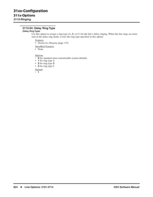 Page 854
31xx-Conﬁguration
311x-Options
3113-Ringing
824◆Line Options: 3101-3714 DSX Software Manual
3113-04: Delay Ring Type
(Delay Ring Type)
Use this option to assign a ring type (A, B, or C) for the line’s delay ringing. When the line rings an exten-
sion in the delay ring mode, it uses the ring type speciﬁed in this option. 
F
eatures
• Distinctive Ringing  (page 135)
Intr
aMail Features
• None
Options
•0 for standard (non-customizable system default)
•1 for ring type A
•
2 for ring type B
•
3 for ring type...