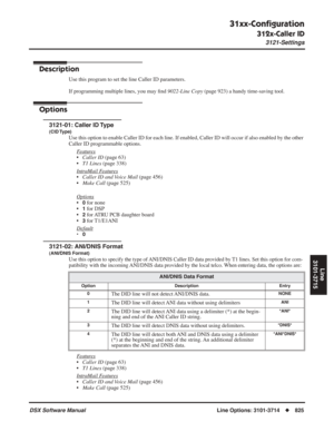 Page 855
31xx-Conﬁguration
312x-Caller ID
3121-Settings
DSX Software ManualLine Options: 3101-3714◆825
Line
3101-3715
312x-Caller ID
3121-Settings
Description
Use this program to set the line Caller ID parameters.
If programming multiple lines, you may  ﬁnd  9022-Line Copy  (page 923) a handy time-saving tool.
Options
3121-01: Caller ID Type
(CID Type)
Use this option to enable Caller ID for each line. If enabled, Caller ID\
 will occur if also enabled by the other 
Caller ID programmable options.
F
eatures...