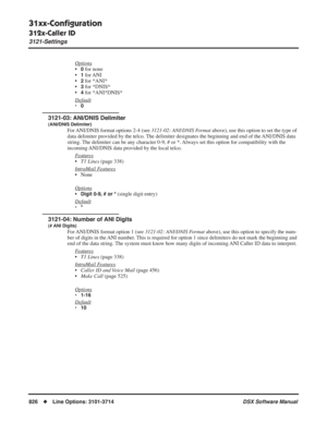 Page 856
31xx-Conﬁguration
312x-Caller ID
3121-Settings
826◆Line Options: 3101-3714 DSX Software Manual
Options
•0 for none
•
1 for ANI
•
2 for *ANI*
•
3 for *DNIS*
•
4 for *ANI*DNIS*
Default
•0
3121-03: ANI/DNIS Delimiter
(ANI/DNIS Delimiter)
For ANI/DNIS format options 2-4 (see  3121-02: ANI/DNIS Format above), use this option to set the type of 
data delimiter provided by the telco. The delimiter designates the beginning and end of the ANI/DNIS data 
string. The delimiter can be any character 0-9, # or *....