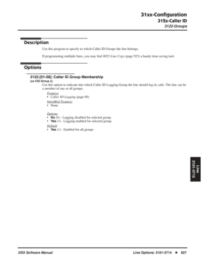 Page 857
31xx-Conﬁguration
312x-Caller ID
3122-Groups
DSX Software ManualLine Options: 3101-3714◆827
Line
3101-3715
3122-Groups
Description
Use this program to specify to which Caller ID Groups the line belongs.
If programming multiple lines, you may  ﬁnd  9022-Line Copy  (page 923) a handy time-saving tool.
Options
3122-[01-08]: Caller ID Group Membership
(xx CID Group x)
Use this option to indicate into which Caller ID Logging Group the line \
should log its calls. The line can be 
a member of any or all...