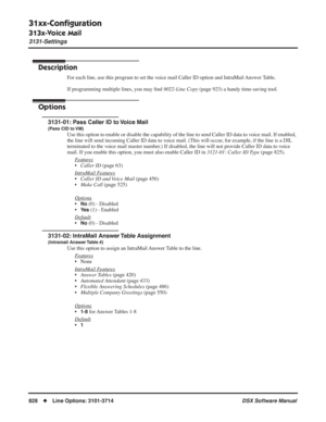 Page 858
31xx-Conﬁguration
313x-Voice Mail
3131-Settings
828◆Line Options: 3101-3714 DSX Software Manual
313x-Voice Mail
3131-Settings
Description
For each line, use this program to set the voice mail Caller ID option and IntraMail Answer Table.
If programming multiple lines, you may ﬁnd  9022-Line Copy  (page 923) a handy time-saving tool.
Options
3131-01: Pass Caller ID to Voice Mail
(Pass CID to VM)
Use this option to enable or disable the capability of the line to send \
Caller ID data to voice mail. If...