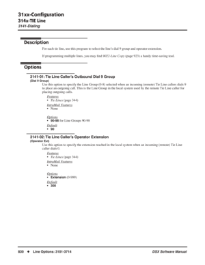 Page 860
31xx-Conﬁguration
314x-TIE Line
3141-Dialing
830◆Line Options: 3101-3714 DSX Software Manual
314x-TIE Line
3141-Dialing
Description
For each tie line, use this program to select the line’s dial 9 group and operator extension.
If programming multiple lines, you may ﬁnd  9022-Line Copy  (page 923) a handy time-saving tool.
Options
3141-01: Tie Line Caller’s Outbound Dial 9 Group
(Dial 9 Group)
Use this option to specify the Line Group (0-8) selected when an incom\
ing (remote) Tie Line callers dials 9 
to...