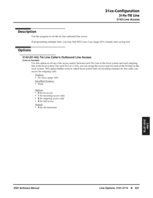 Page 861
31xx-Conﬁguration
314x-TIE Line
3142-Line Access
DSX Software ManualLine Options: 3101-3714◆831
Line
3101-3715
3142-Line Access
Description
Use this program to set the tie line outbound line access.
If programming multiple lines, you may  ﬁnd  9022-Line Copy  (page 923) a handy time-saving tool.
Options
3142-[01-64]: Tie Line Caller’s Outbound Line Access
(Line xx Access)
Use this option to set up a line access matrix between each Tie Line in the local system and each outgoing 
line in the local system....